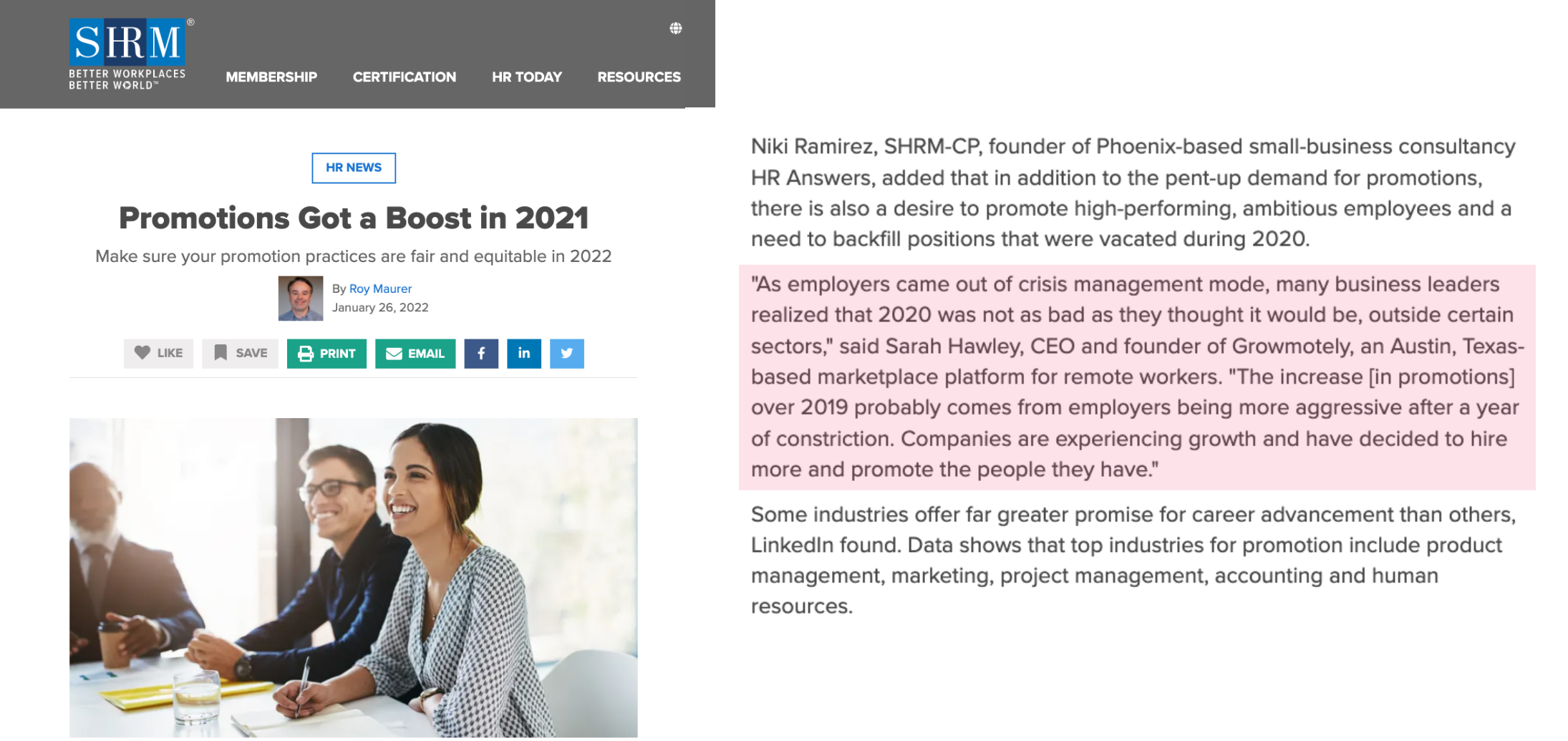 Press mention example #1 image contents: SHRM HR News article. Title: "Promotions Got a Boost in 2021." Body text: "Niki Ramirez, SHRM-CP, founder of Phoenix-based small-business consultancy HR Answers, added that in addition to the pent-up demand for promotions, there is also a desire to promote high-performing, ambitious employees and a need to backfill positions that were vacated during 2020.  "As employers came out of crisis management mode, many business leaders realized that 2020 was not as bad as they thought it would be, outside certain sectors," said Sarah Hawley, CEO and founder of Growmotely, an Austin, Texas-based marketplace platform for remote workers. "The increase [in promotions] over 2019 probably comes from employers being more aggressive after a year of constriction. Companies are experiencing growth and have decided to hire more and promote the people they have."  Some industries offer far greater promise for career advancement than others, LinkedIn found. Data shows that top industries for promotion include product management, marketing, project management, accounting and human resources." 