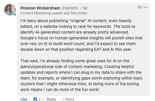 Screenshot of response from Preston Wickersham, content marketing leader and storyteller. Image contents: I'm leary about publishing "original" AI content, even heavily edited, on a website looking to rank for keywords. The tools to identify AI-generated content are already pretty advanced. Google's focus on human-generated insights will punish sites that over-rely on AI to build word count, and I'd expect to see them double down on the position regarding EAT and AI this year. That said, I am already finding some great uses for AI on the admin/operational side of content marketing. Creating helpful updates and reports where I can plug in my data to share with the team, for example, or identifying gaps worth exploring within topic clusters that I might otherwise miss. AI doing more of the boring work means I can do more of the fun work!