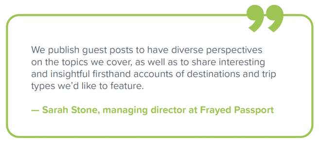 "We publish guest posts to have diverse perspectives on the topics we cover, as well as to share interesting and insightful firsthand accounts of destinations and trip types we’d like to feature." — Sarah Stone, managing director at Frayed Passport