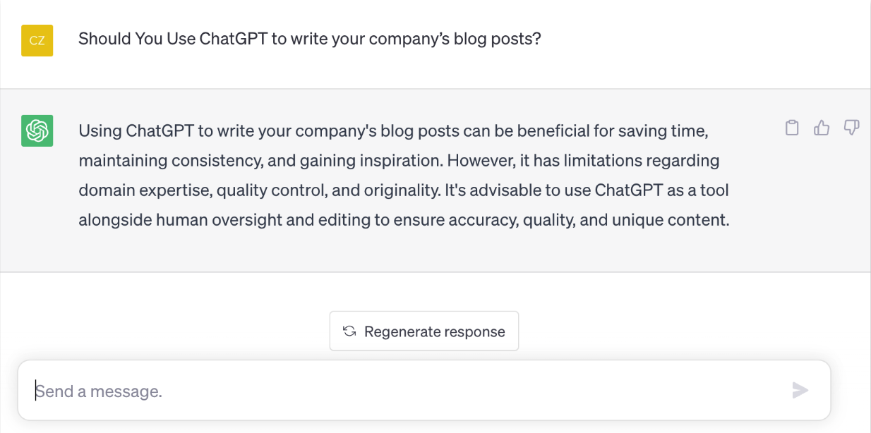 Prompt: Should you use ChatGPT to write your company's blog posts? ChatGPT's response: Using ChatGPT to write your company's blog posts can be beneficial for saving time, maintaining consistency, and gaining inspiration. However, it has limitations regarding domain expertise, quality control, and originality. It's advisable to use ChatGPT as a tool alongside human oversight and editing to ensure accuracy, quality, and unique content.