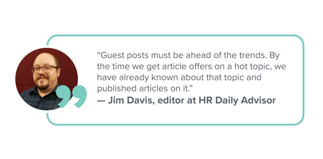 "Guest posts must be ahead of the trends. By the time we get article offers on a hot topic, we have already known about that topic and published articles on it." —Jim Davis, editor at HR Daily Advisor